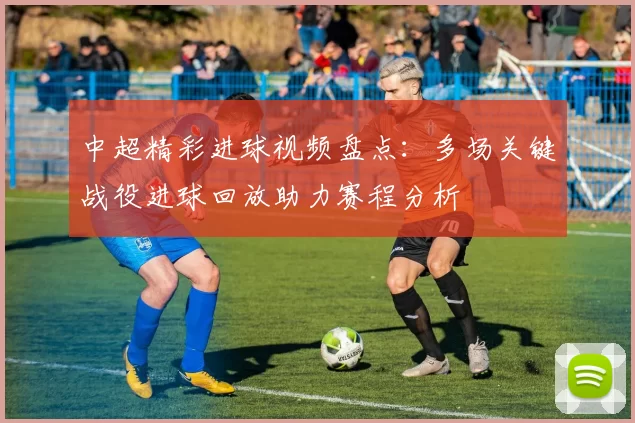 中超精彩进球视频盘点：多场关键战役进球回放助力赛程分析