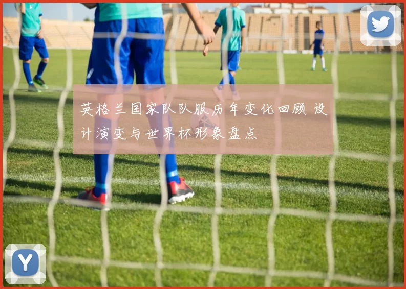 英格兰国家队队服历年变化回顾 设计演变与世界杯形象盘点