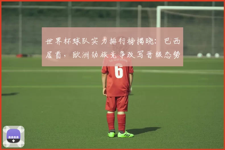 世界杯球队实力排行榜揭晓：巴西居首，欧洲劲旅竞争改写晋级态势
