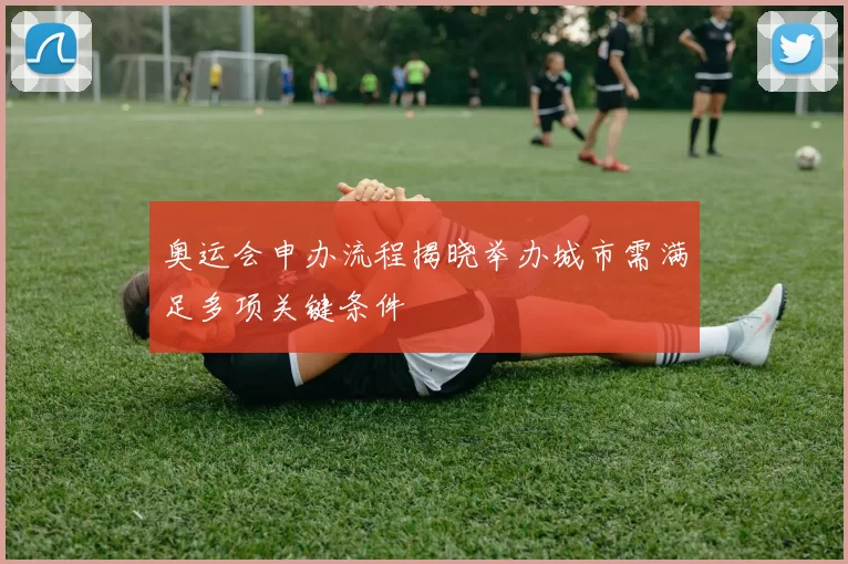 奥运会申办流程揭晓举办城市需满足多项关键条件