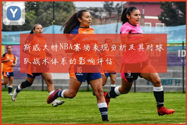 斯威夫特NBA赛场表现分析及其对球队战术体系的影响评估