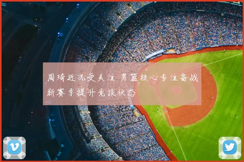 周琦近况受关注 男篮核心专注备战新赛季提升竞技状态