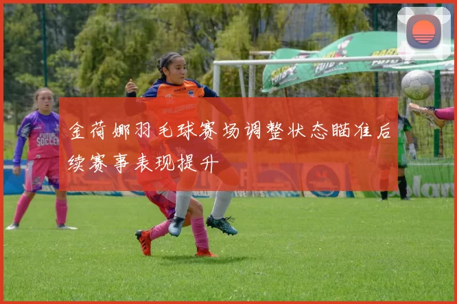 金荷娜羽毛球赛场调整状态瞄准后续赛事表现提升