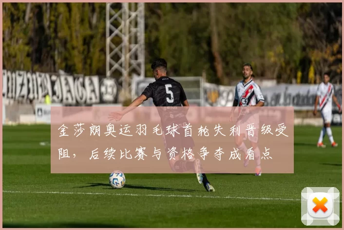 金莎朗奥运羽毛球首轮失利晋级受阻，后续比赛与资格争夺成看点