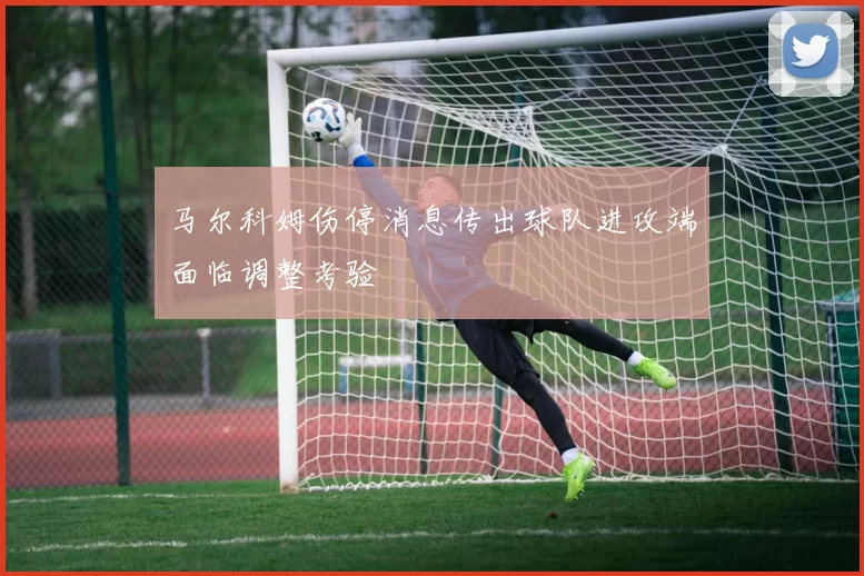 马尔科姆伤停消息传出球队进攻端面临调整考验