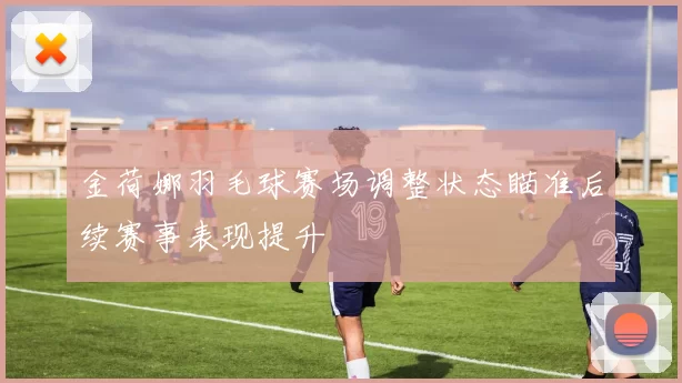 金荷娜羽毛球赛场调整状态瞄准后续赛事表现提升