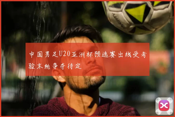 中国男足U20亚洲杯预选赛出线受考验末轮争夺待定