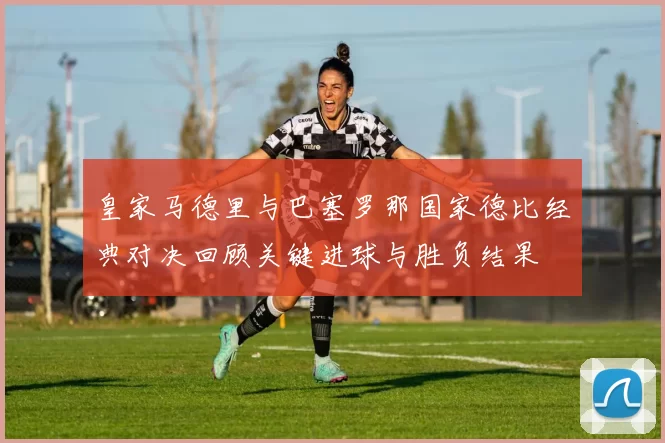 皇家马德里与巴塞罗那国家德比经典对决回顾关键进球与胜负结果