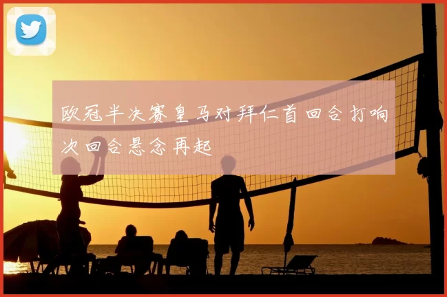 欧冠半决赛皇马对拜仁首回合打响次回合悬念再起