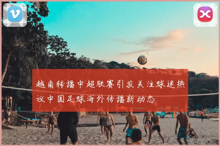 越南转播中超联赛引发关注球迷热议中国足球海外传播新动态