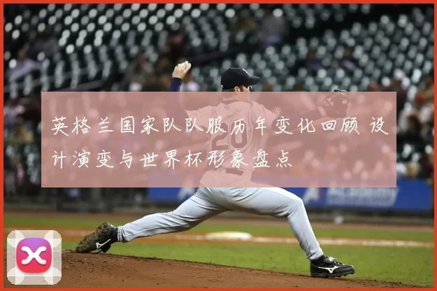 英格兰国家队队服历年变化回顾 设计演变与世界杯形象盘点