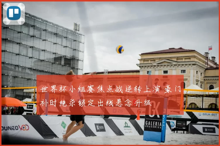 世界杯小组赛焦点战逆转上演 豪门补时绝杀锁定出线悬念升级