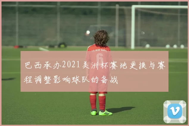 巴西承办2021美洲杯赛地更换与赛程调整影响球队的备战