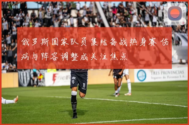 俄罗斯国家队员集结备战热身赛 伤病与阵容调整成关注焦点