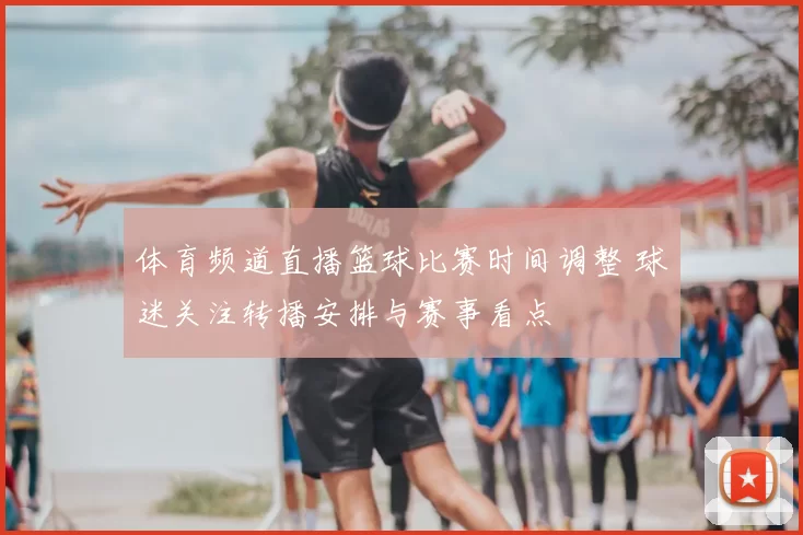 体育频道直播篮球比赛时间调整 球迷关注转播安排与赛事看点