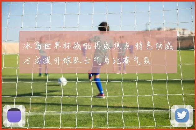 冰岛世界杯战吼再成焦点 特色助威方式提升球队士气与比赛气氛