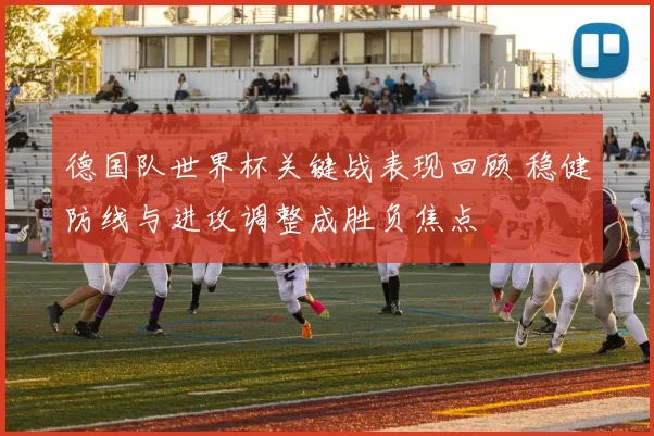 德国队世界杯关键战表现回顾 稳健防线与进攻调整成胜负焦点