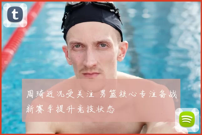 周琦近况受关注 男篮核心专注备战新赛季提升竞技状态