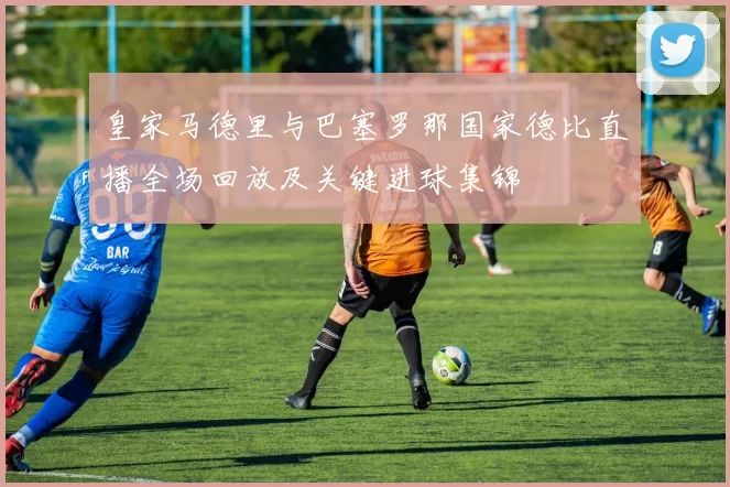 皇家马德里与巴塞罗那国家德比直播全场回放及关键进球集锦