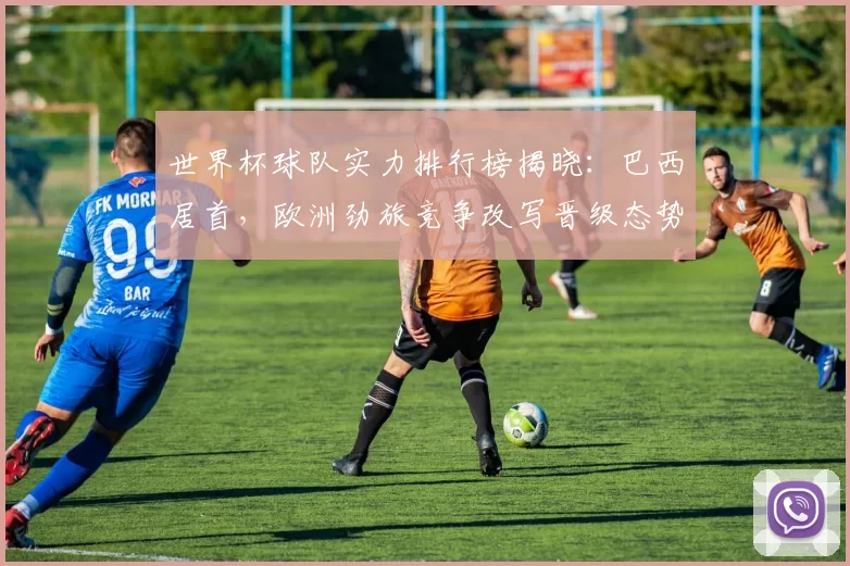 世界杯球队实力排行榜揭晓：巴西居首，欧洲劲旅竞争改写晋级态势