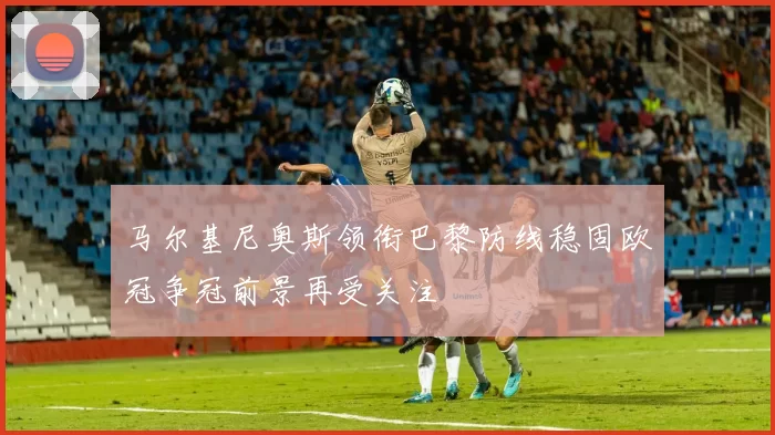 马尔基尼奥斯领衔巴黎防线稳固欧冠争冠前景再受关注