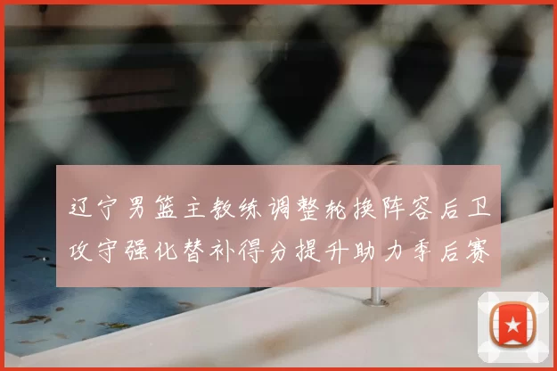 辽宁男篮主教练调整轮换阵容后卫攻守强化替补得分提升助力季后赛