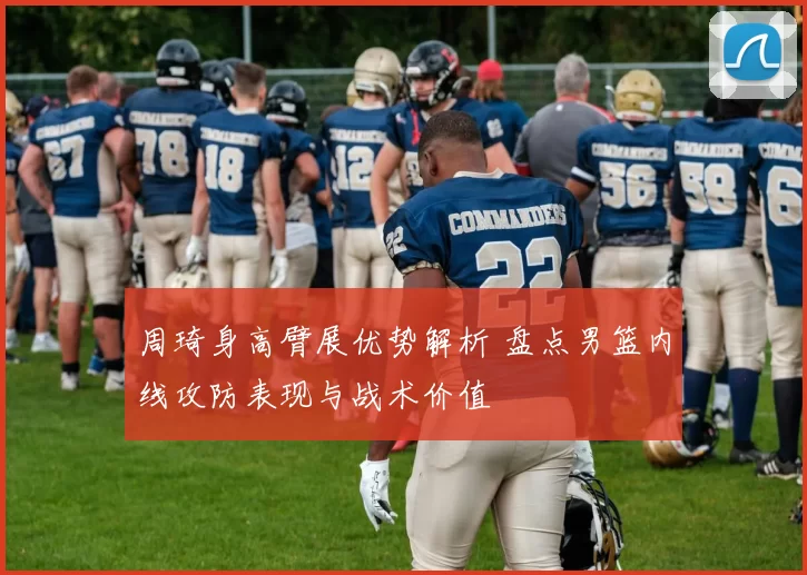 周琦身高臂展优势解析 盘点男篮内线攻防表现与战术价值