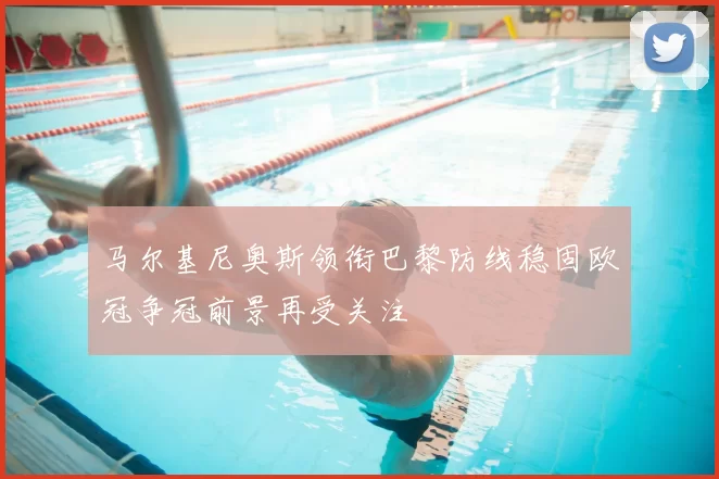 马尔基尼奥斯领衔巴黎防线稳固欧冠争冠前景再受关注