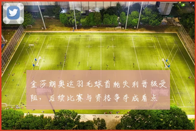 金莎朗奥运羽毛球首轮失利晋级受阻，后续比赛与资格争夺成看点