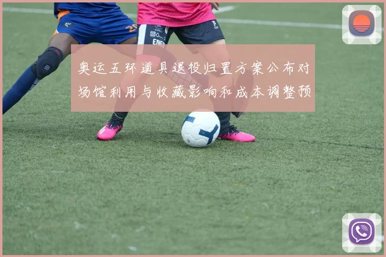 奥运五环道具退役归置方案公布对场馆利用与收藏影响和成本调整预案