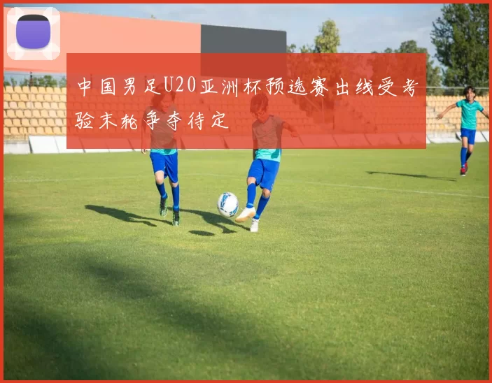 中国男足U20亚洲杯预选赛出线受考验末轮争夺待定