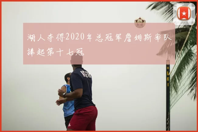 湖人夺得2020年总冠军詹姆斯率队捧起第十七冠