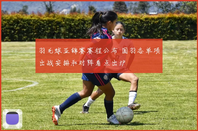 羽毛球亚锦赛赛程公布 国羽各单项出战安排和对阵看点出炉