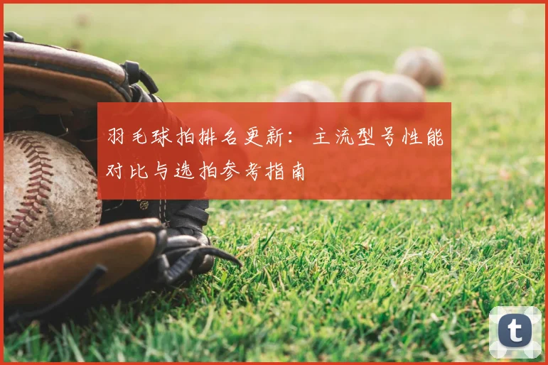 羽毛球拍排名更新：主流型号性能对比与选拍参考指南