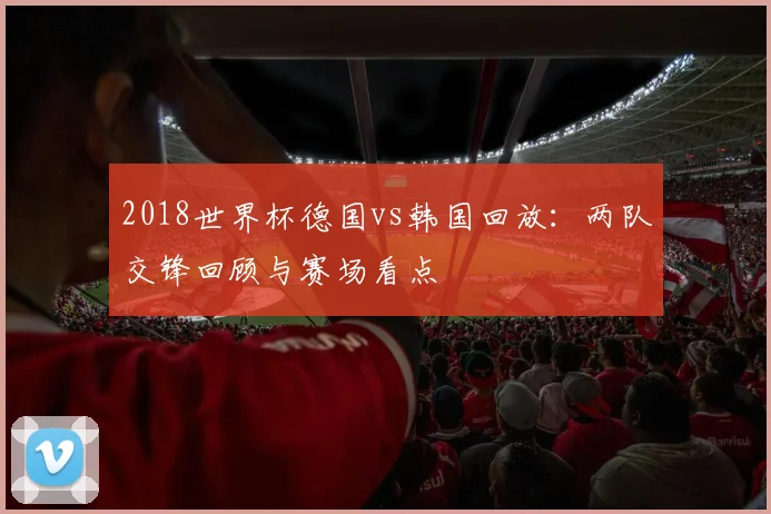 2018世界杯德国vs韩国回放：两队交锋回顾与赛场看点