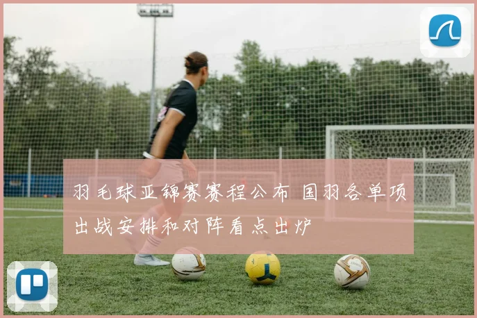 羽毛球亚锦赛赛程公布 国羽各单项出战安排和对阵看点出炉