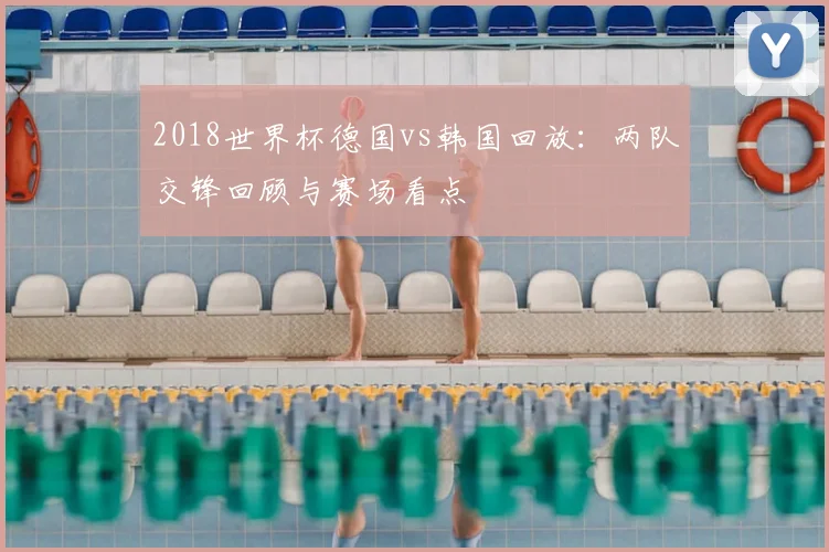2018世界杯德国vs韩国回放：两队交锋回顾与赛场看点